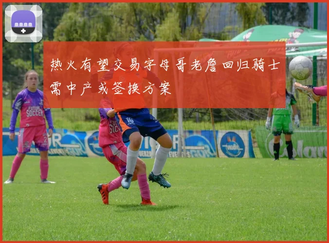 热火有望交易字母哥老詹回归骑士需中产或签换方案