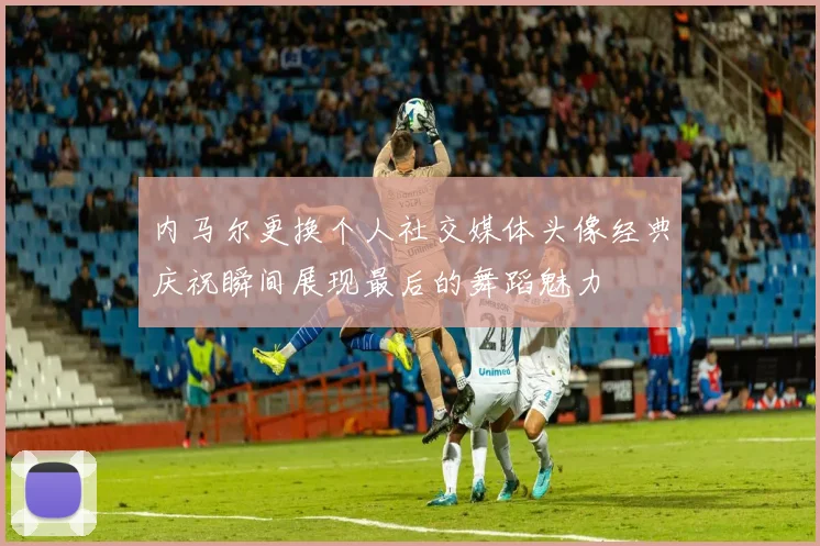 内马尔更换个人社交媒体头像经典庆祝瞬间展现最后的舞蹈魅力