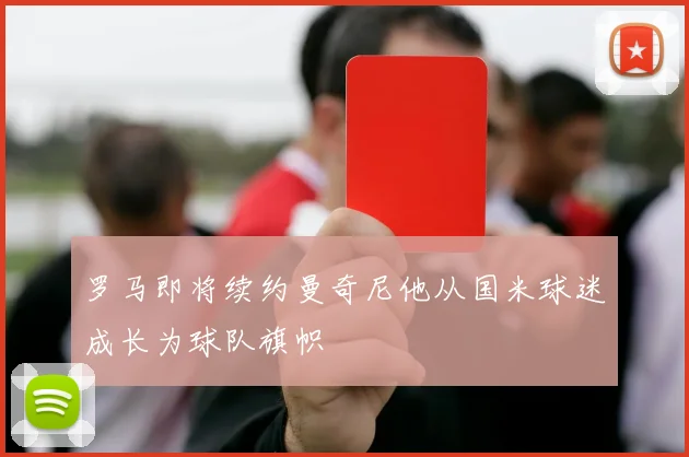 罗马即将续约曼奇尼他从国米球迷成长为球队旗帜