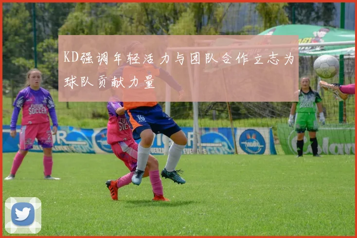 KD强调年轻活力与团队合作立志为球队贡献力量