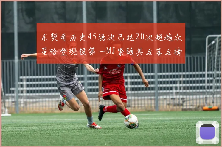 东契奇历史45场次已达20次超越众星哈登现役第一MJ紧随其后落后榜首100场