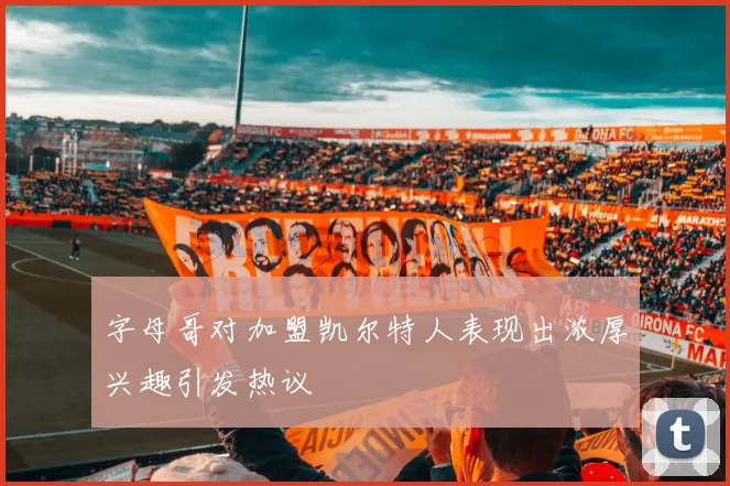 字母哥对加盟凯尔特人表现出浓厚兴趣引发热议