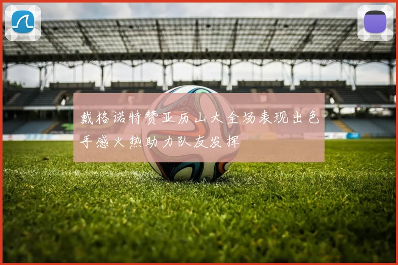 戴格诺特赞亚历山大全场表现出色手感火热助力队友发挥