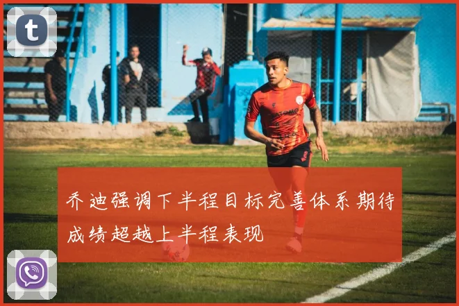 乔迪强调下半程目标完善体系期待成绩超越上半程表现