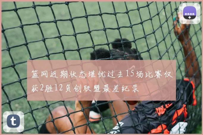 篮网近期状态堪忧过去15场比赛仅获2胜12负创联盟最差纪录
