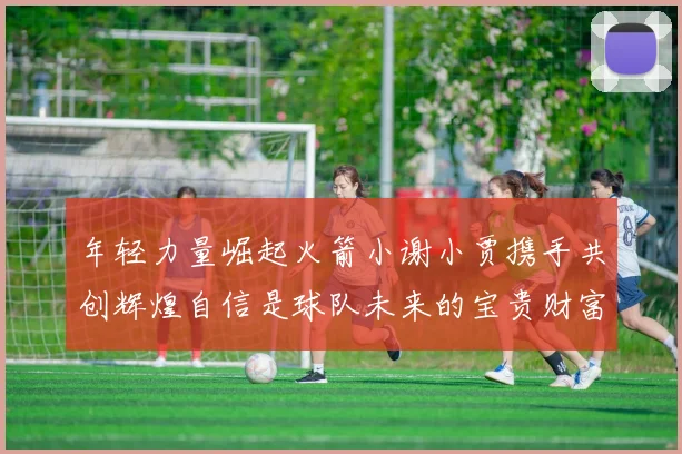 年轻力量崛起火箭小谢小贾携手共创辉煌自信是球队未来的宝贵财富