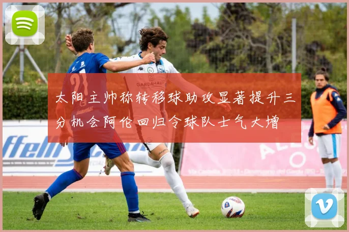 太阳主帅称转移球助攻显著提升三分机会阿伦回归令球队士气大增