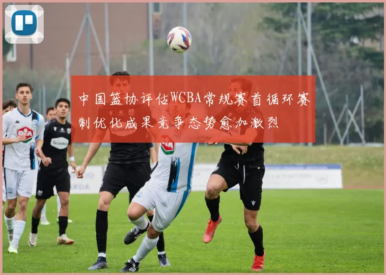 中国篮协评估WCBA常规赛首循环赛制优化成果竞争态势愈加激烈