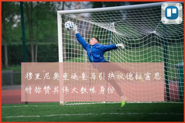 穆里尼奥重返皇马引热议德拉富恩特称赞其伟大教练身份