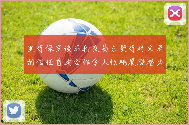 里奇保罗谈尼科交易东契奇对文眉的信任首次合作令人惊艳展现潜力