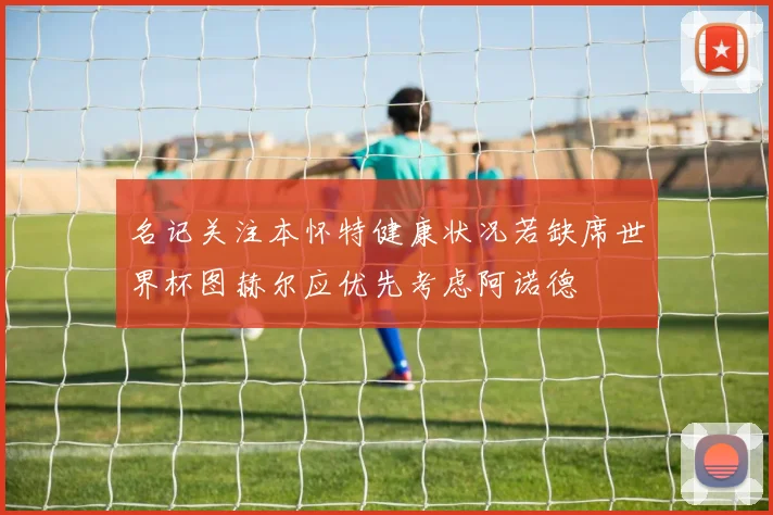 名记关注本怀特健康状况若缺席世界杯图赫尔应优先考虑阿诺德