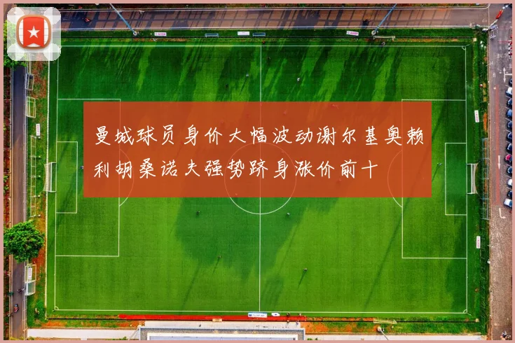 曼城球员身价大幅波动谢尔基奥赖利胡桑诺夫强势跻身涨价前十